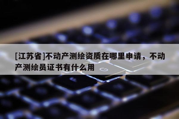 [江蘇省]不動產測繪資質在哪里申請，不動產測繪員證書有什么用