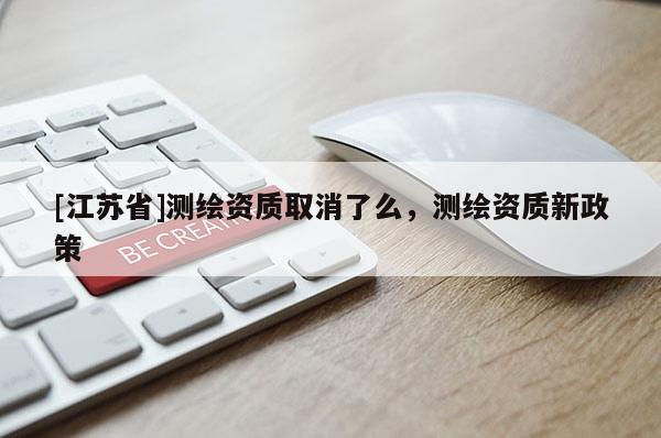 [江蘇省]測(cè)繪資質(zhì)取消了么，測(cè)繪資質(zhì)新政策