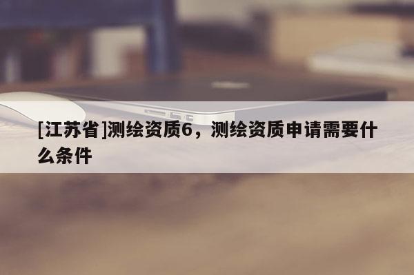 [江蘇省]測繪資質(zhì)6，測繪資質(zhì)申請需要什么條件
