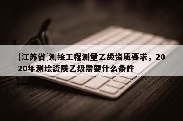 [江蘇省]測繪工程測量乙級資質(zhì)要求，2020年測繪資質(zhì)乙級需要什么條件