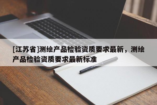 [江蘇省]測繪產(chǎn)品檢驗資質(zhì)要求最新，測繪產(chǎn)品檢驗資質(zhì)要求最新標準