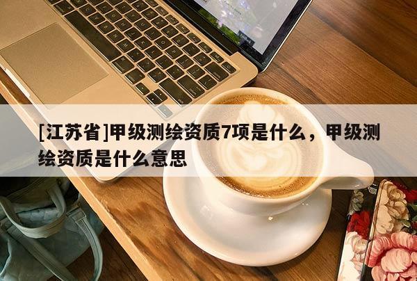 [江蘇省]甲級(jí)測(cè)繪資質(zhì)7項(xiàng)是什么，甲級(jí)測(cè)繪資質(zhì)是什么意思