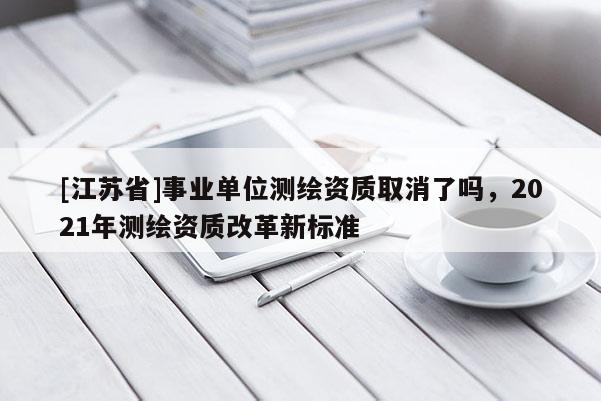 [江蘇省]事業(yè)單位測(cè)繪資質(zhì)取消了嗎，2021年測(cè)繪資質(zhì)改革新標(biāo)準(zhǔn)