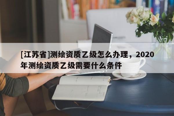 [江蘇省]測(cè)繪資質(zhì)乙級(jí)怎么辦理，2020年測(cè)繪資質(zhì)乙級(jí)需要什么條件