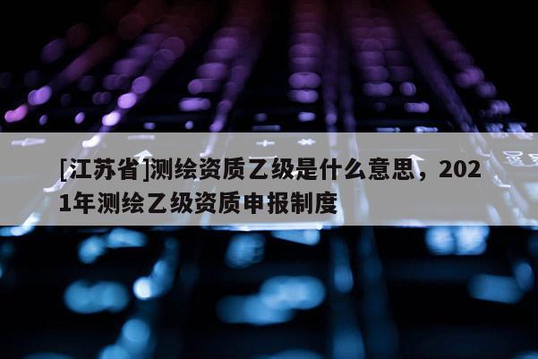 [江蘇省]測(cè)繪資質(zhì)乙級(jí)是什么意思，2021年測(cè)繪乙級(jí)資質(zhì)申報(bào)制度