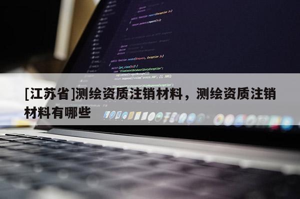 [江蘇省]測繪資質注銷材料，測繪資質注銷材料有哪些
