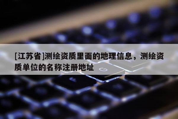 [江蘇省]測(cè)繪資質(zhì)里面的地理信息，測(cè)繪資質(zhì)單位的名稱注冊(cè)地址
