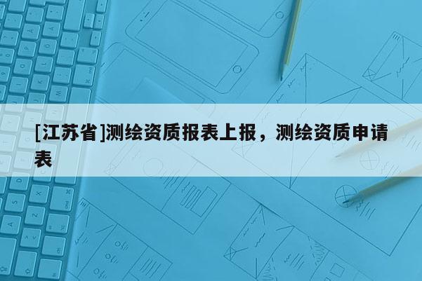 [江蘇省]測繪資質(zhì)報(bào)表上報(bào)，測繪資質(zhì)申請表