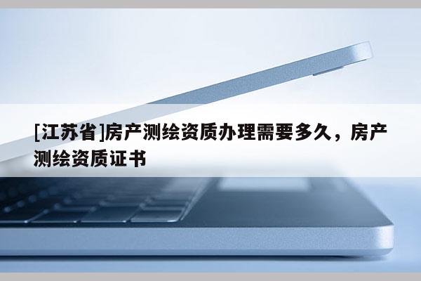 [江蘇省]房產(chǎn)測繪資質(zhì)辦理需要多久，房產(chǎn)測繪資質(zhì)證書