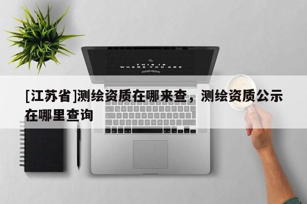 [江蘇省]測繪資質在哪來查，測繪資質公示在哪里查詢