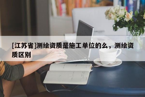 [江蘇省]測繪資質(zhì)是施工單位的么，測繪資質(zhì)區(qū)別