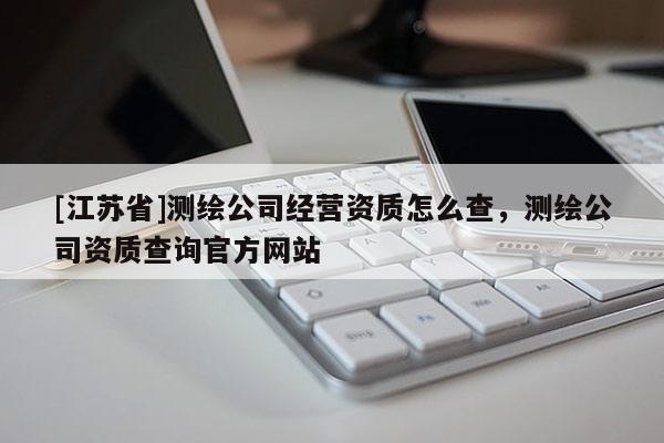 [江蘇省]測繪公司經(jīng)營資質(zhì)怎么查，測繪公司資質(zhì)查詢官方網(wǎng)站