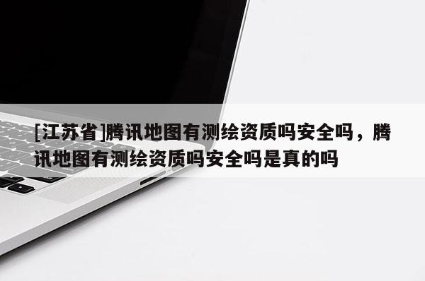 [江蘇省]騰訊地圖有測(cè)繪資質(zhì)嗎安全嗎，騰訊地圖有測(cè)繪資質(zhì)嗎安全嗎是真的嗎