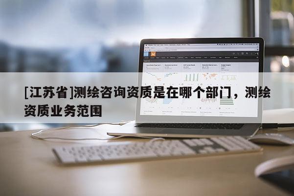 [江蘇省]測(cè)繪咨詢資質(zhì)是在哪個(gè)部門，測(cè)繪資質(zhì)業(yè)務(wù)范圍
