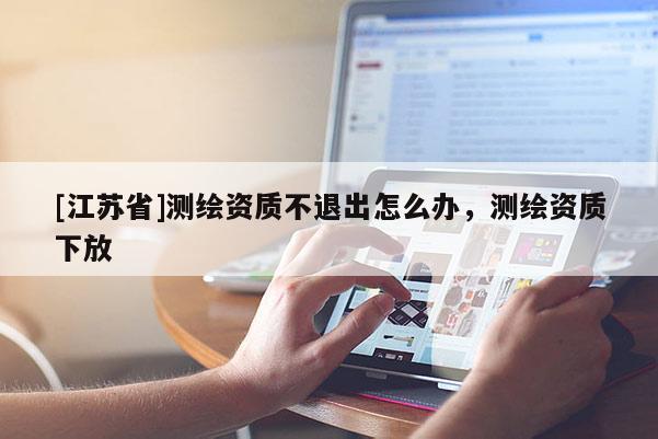[江蘇省]測(cè)繪資質(zhì)不退出怎么辦，測(cè)繪資質(zhì)下放