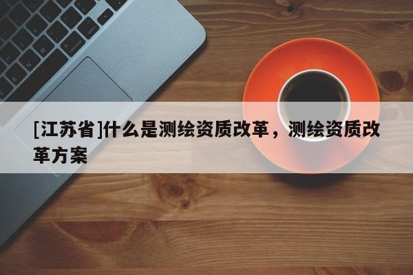 [江蘇省]什么是測繪資質(zhì)改革，測繪資質(zhì)改革方案