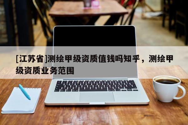 [江蘇省]測繪甲級資質(zhì)值錢嗎知乎，測繪甲級資質(zhì)業(yè)務(wù)范圍