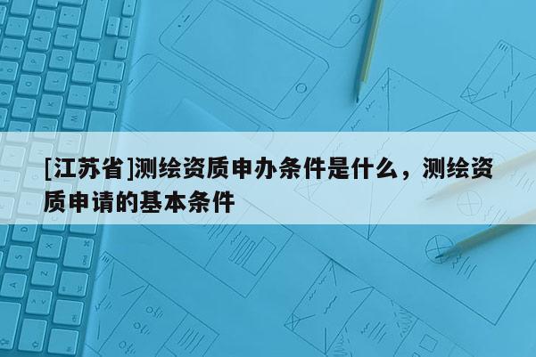 [江蘇省]測(cè)繪資質(zhì)申辦條件是什么，測(cè)繪資質(zhì)申請(qǐng)的基本條件