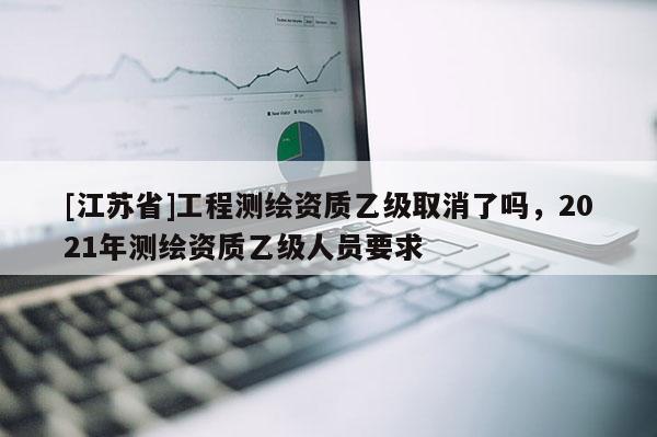 [江蘇省]工程測繪資質(zhì)乙級(jí)取消了嗎，2021年測繪資質(zhì)乙級(jí)人員要求