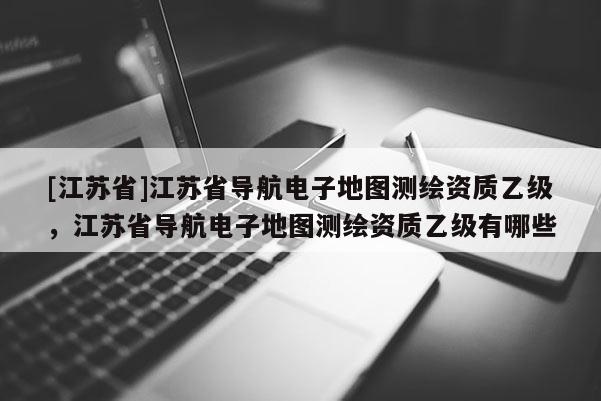 [江蘇省]江蘇省導航電子地圖測繪資質乙級，江蘇省導航電子地圖測繪資質乙級有哪些