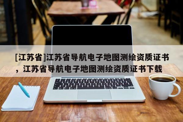 [江蘇省]江蘇省導航電子地圖測繪資質(zhì)證書，江蘇省導航電子地圖測繪資質(zhì)證書下載