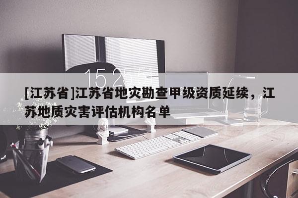 [江蘇省]江蘇省地災(zāi)勘查甲級資質(zhì)延續(xù)，江蘇地質(zhì)災(zāi)害評估機(jī)構(gòu)名單