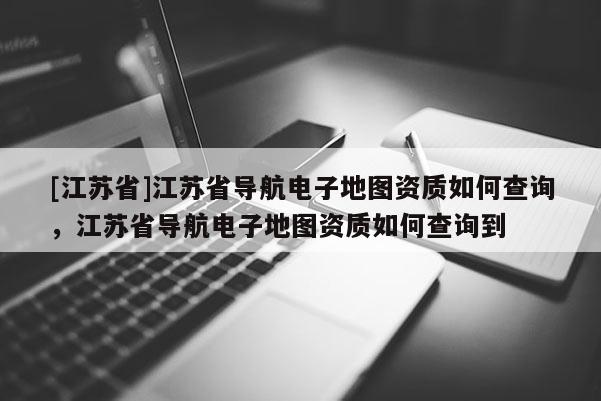 [江蘇省]江蘇省導(dǎo)航電子地圖資質(zhì)如何查詢，江蘇省導(dǎo)航電子地圖資質(zhì)如何查詢到