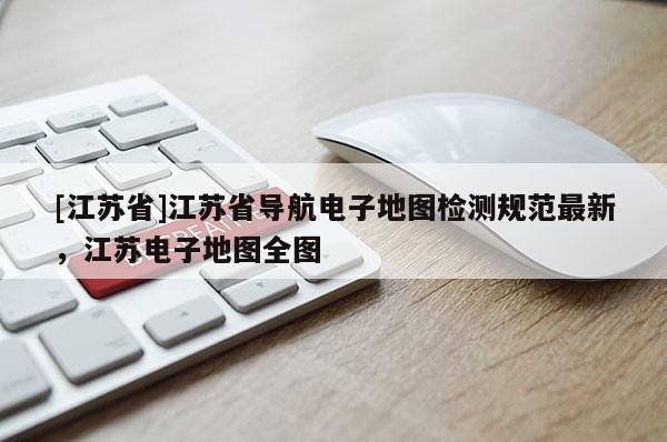 [江蘇省]江蘇省導(dǎo)航電子地圖檢測(cè)規(guī)范最新，江蘇電子地圖全圖