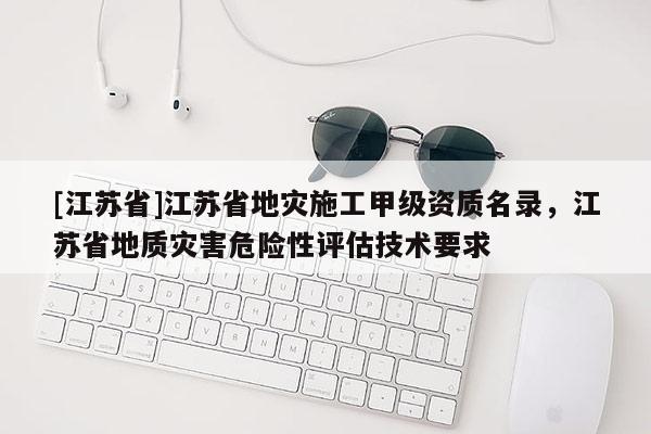 [江蘇省]江蘇省地災(zāi)施工甲級(jí)資質(zhì)名錄，江蘇省地質(zhì)災(zāi)害危險(xiǎn)性評(píng)估技術(shù)要求