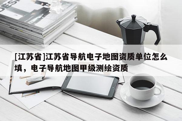 [江蘇省]江蘇省導(dǎo)航電子地圖資質(zhì)單位怎么填，電子導(dǎo)航地圖甲級(jí)測(cè)繪資質(zhì)